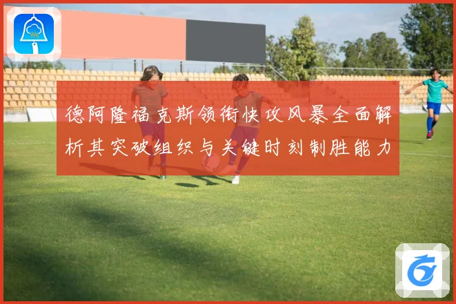 德阿隆福克斯领衔快攻风暴全面解析其突破组织与关键时刻制胜能力之道