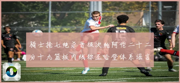 骑士抢七绝杀晋级次轮阿伦二十二分十九篮板内线称王哈登体系谣言成长观察