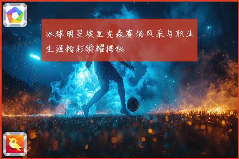 冰球明星埃里克森赛场风采与职业生涯精彩瞬耀揭秘