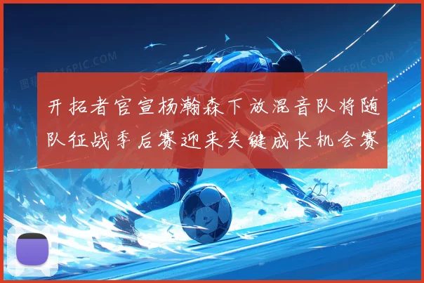 开拓者官宣杨瀚森下放混音队将随队征战季后赛迎来关键成长机会赛场复盘