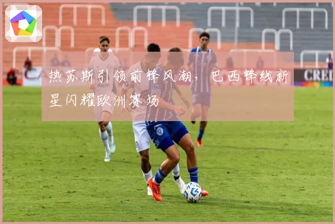 热苏斯引领前锋风潮，巴西锋线新星闪耀欧洲赛场