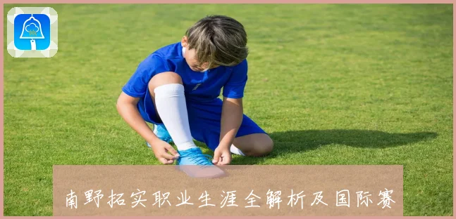 南野拓实职业生涯全解析及国际赛场精彩表现揭秘
