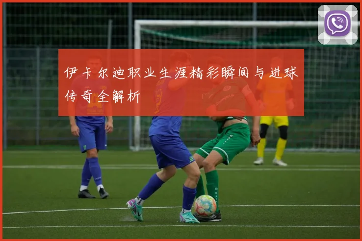 伊卡尔迪职业生涯精彩瞬间与进球传奇全解析
