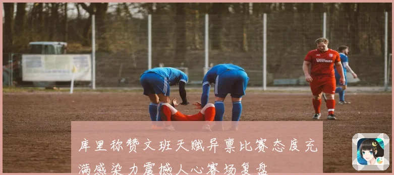 库里称赞文班天赋异禀比赛态度充满感染力震撼人心赛场复盘