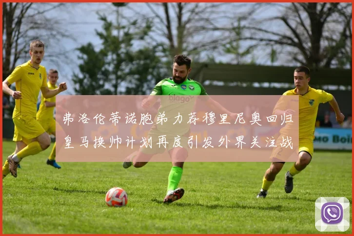 弗洛伦蒂诺胞弟力荐穆里尼奥回归皇马换帅计划再度引发外界关注战术观察