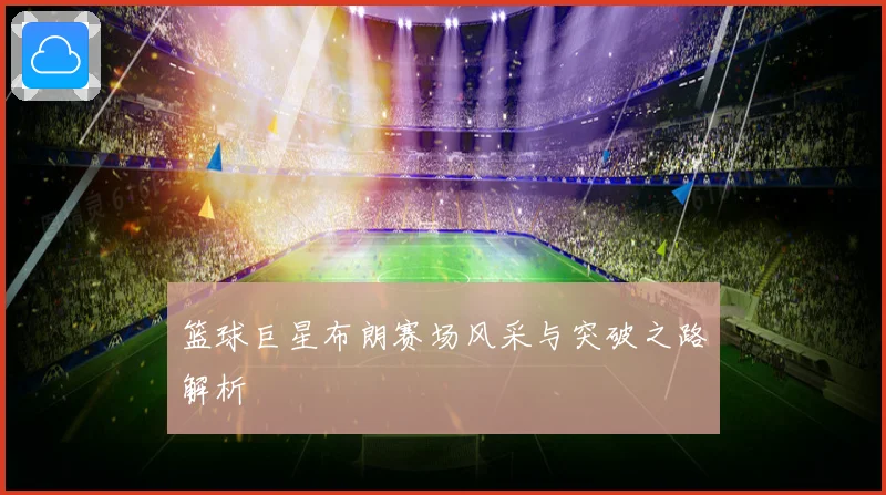篮球巨星布朗赛场风采与突破之路解析
