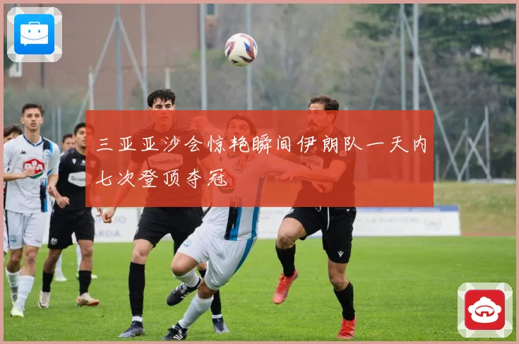 三亚亚沙会惊艳瞬间伊朗队一天内七次登顶夺冠