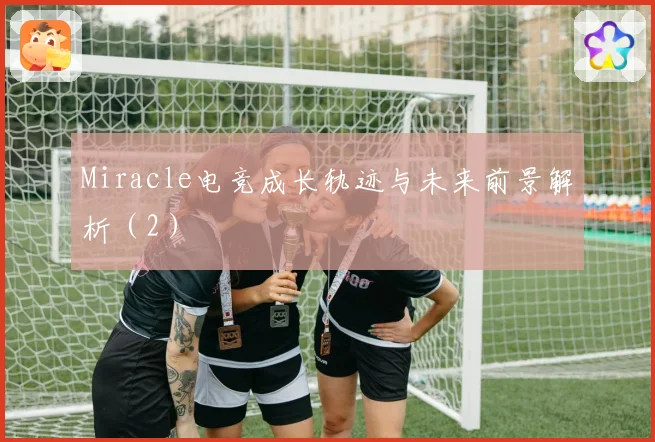 Miracle电竞成长轨迹与未来前景解析（2）