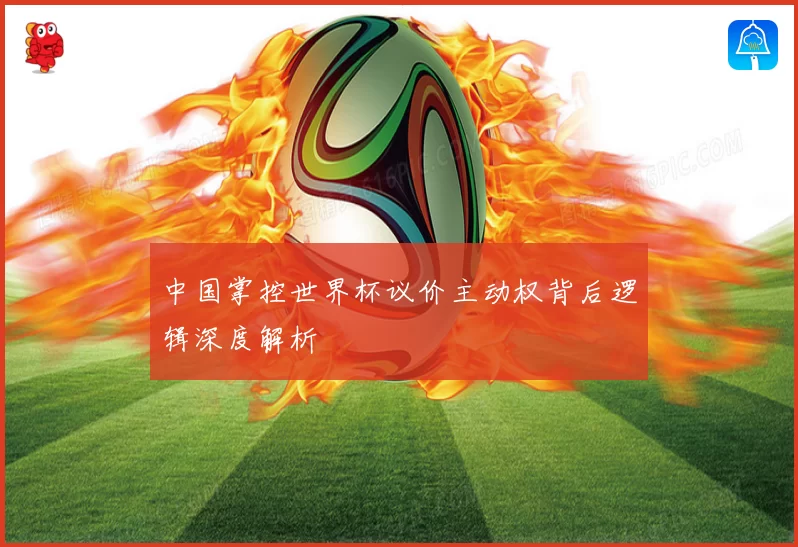 中国掌控世界杯议价主动权背后逻辑深度解析