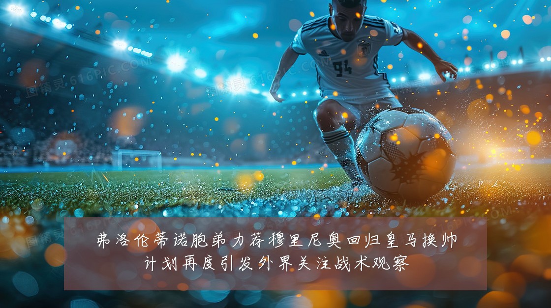 弗洛伦蒂诺胞弟力荐穆里尼奥回归皇马换帅计划再度引发外界关注战术观察