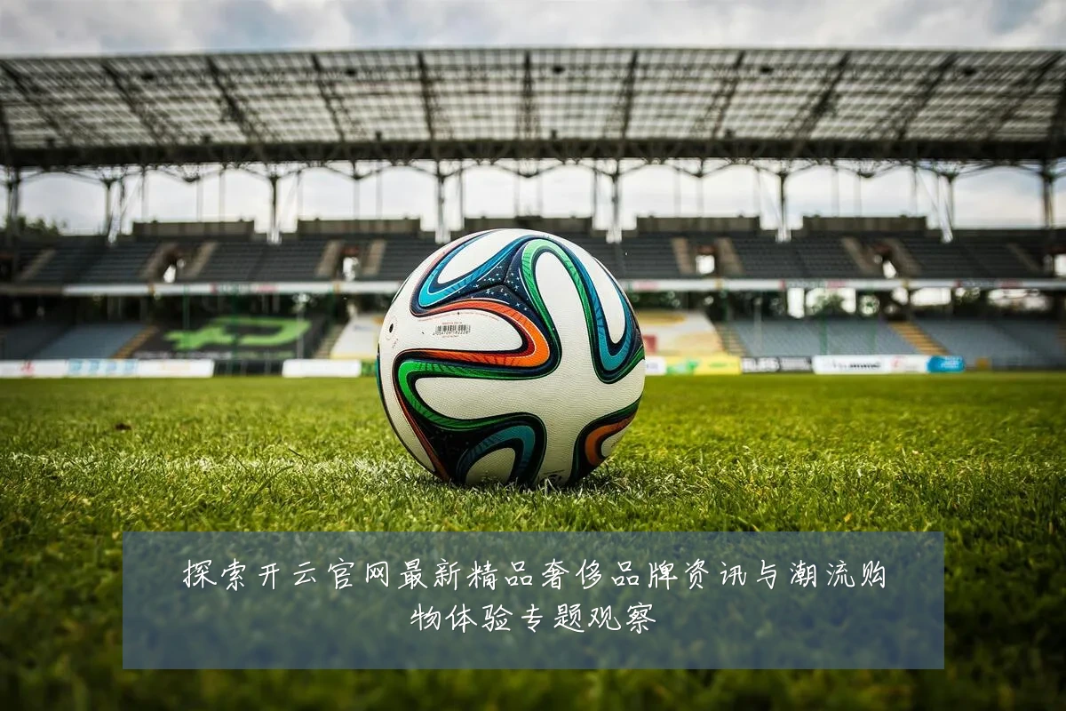 探索开云官网最新精品奢侈品牌资讯与潮流购物体验专题观察
