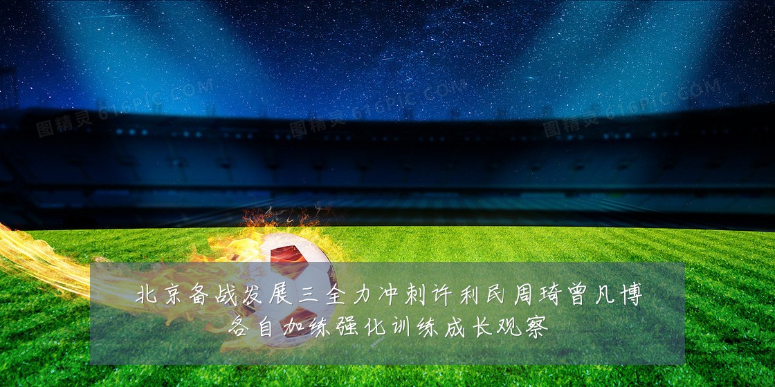 北京备战发展三全力冲刺许利民周琦曾凡博各自加练强化训练成长观察