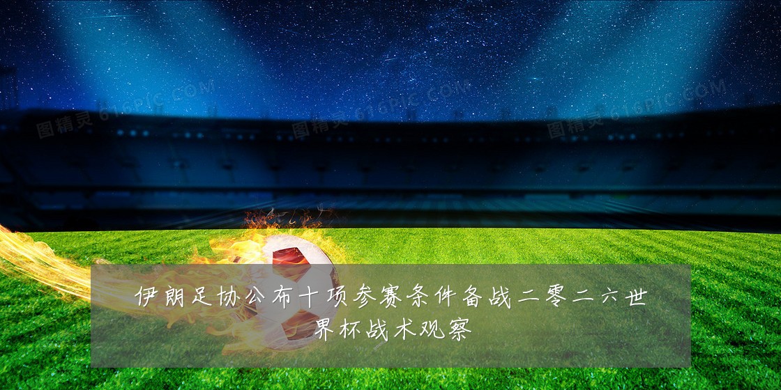 伊朗足协公布十项参赛条件备战二零二六世界杯战术观察